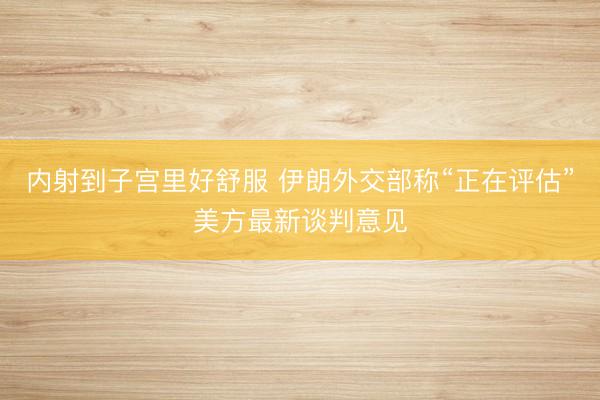 内射到子宫里好舒服 伊朗外交部称“正在评估”美方最新谈判意见