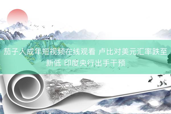 茄子人成年短视频在线观看 卢比对美元汇率跌至新低 印度央行出手干预