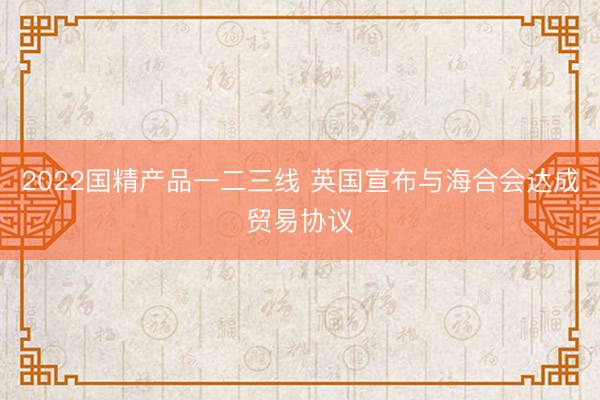 2022国精产品一二三线 英国宣布与海合会达成贸易协议