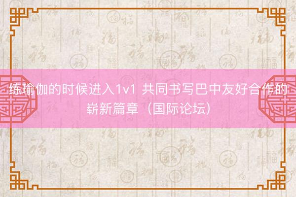 练瑜伽的时候进入1v1 共同书写巴中友好合作的崭新篇章（国际论坛）