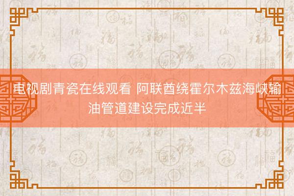 电视剧青瓷在线观看 阿联酋绕霍尔木兹海峡输油管道建设完成近半