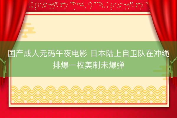国产成人无码午夜电影 日本陆上自卫队在冲绳排爆一枚美制未爆弹