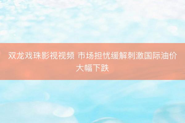 双龙戏珠影视视频 市场担忧缓解刺激国际油价大幅下跌