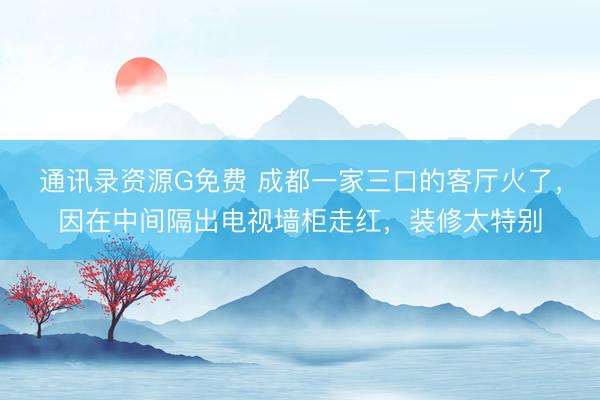通讯录资源G免费 成都一家三口的客厅火了，因在中间隔出电视墙柜走红，装修太特别