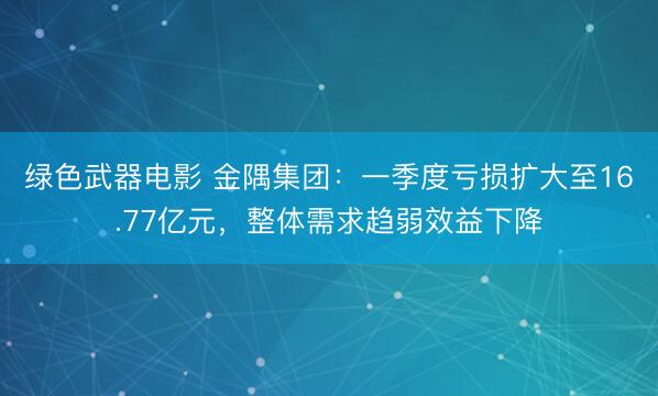 绿色武器电影 金隅集团：一季度亏损扩大至16.77亿元，整体需求趋弱效益下降