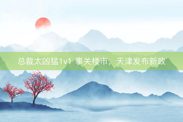 总裁太凶猛1v1 事关楼市，天津发布新政