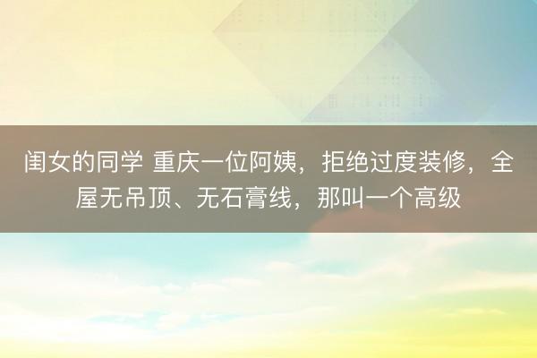 闺女的同学 重庆一位阿姨，拒绝过度装修，全屋无吊顶、无石膏线，那叫一个高级