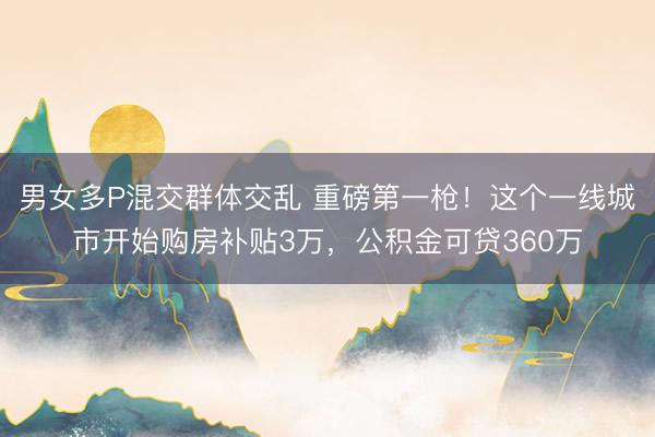 男女多P混交群体交乱 重磅第一枪！这个一线城市开始购房补贴3万，公积金可贷360万