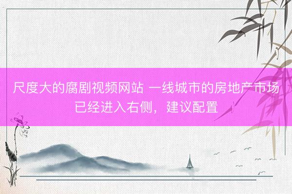 尺度大的腐剧视频网站 一线城市的房地产市场已经进入右侧，建议配置
