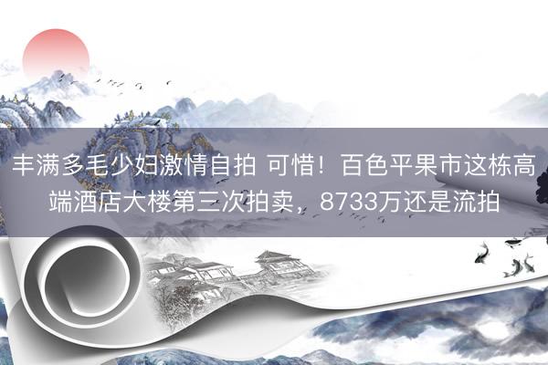 丰满多毛少妇激情自拍 可惜！百色平果市这栋高端酒店大楼第三次拍卖，8733万还是流拍