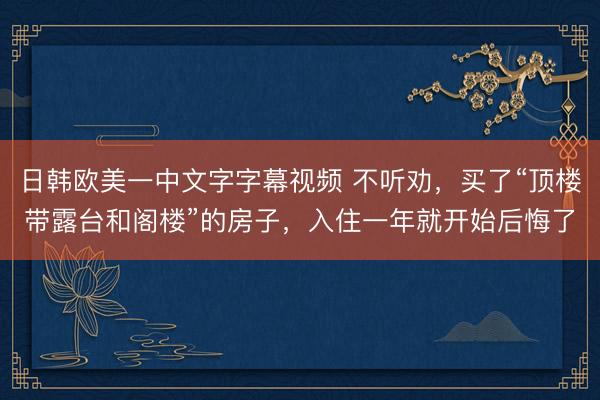 日韩欧美一中文字字幕视频 不听劝,买了“顶楼带露台和阁楼”的房子,入住一年就开始后悔了
