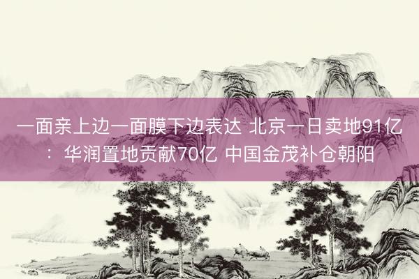 一面亲上边一面膜下边表达 北京一日卖地91亿：华润置地贡献70亿 中国金茂补仓朝阳