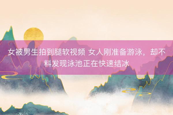 女被男生拍到腿软视频 女人刚准备游泳，却不料发现泳池正在快速结冰