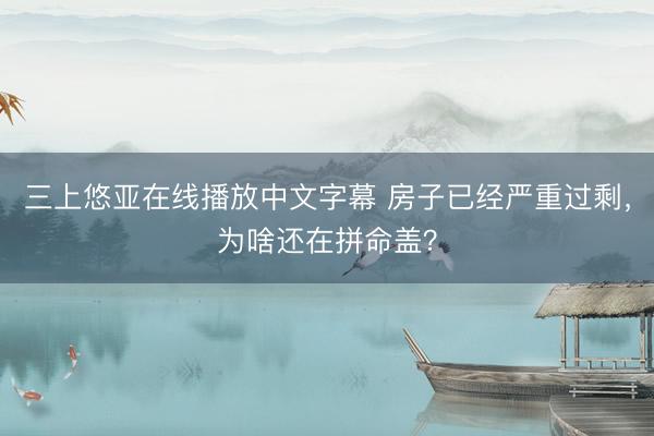 三上悠亚在线播放中文字幕 房子已经严重过剩，为啥还在拼命盖？
