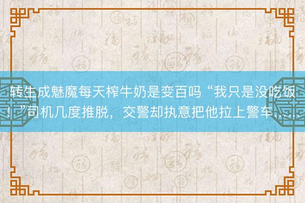 转生成魅魔每天榨牛奶是变百吗 “我只是没吃饭！”司机几度推脱，交警却执意把他拉上警车……