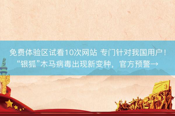 免费体验区试看10次网站 专门针对我国用户！“银狐”木马病毒出现新变种，官方预警→