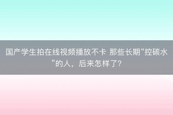 国产学生拍在线视频播放不卡 那些长期“控碳水”的人，后来怎样了？