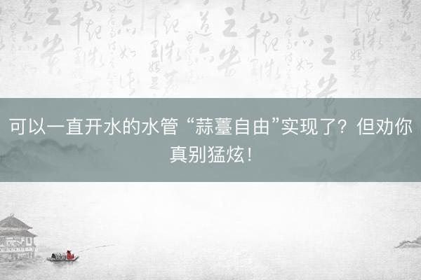 可以一直开水的水管 “蒜薹自由”实现了？但劝你真别猛炫！