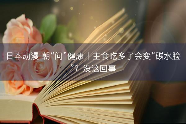 日本动漫 朝“问”健康丨主食吃多了会变“碳水脸”？没这回事