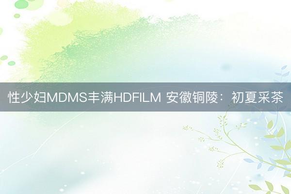 性少妇MDMS丰满HDFILM 安徽铜陵：初夏采茶
