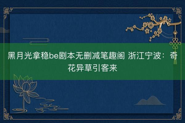 黑月光拿稳be剧本无删减笔趣阁 浙江宁波：奇花异草引客来
