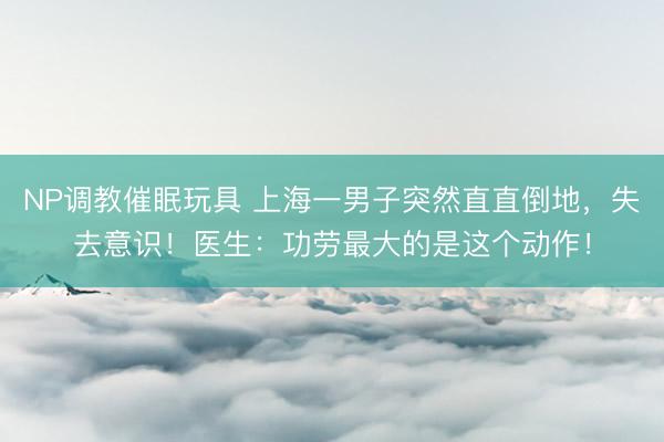 NP调教催眠玩具 上海一男子突然直直倒地，失去意识！医生：功劳最大的是这个动作！