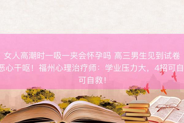女人高潮时一吸一夹会怀孕吗 高三男生见到试卷就恶心干呕！福州心理治疗师：学业压力大，4招可自救！