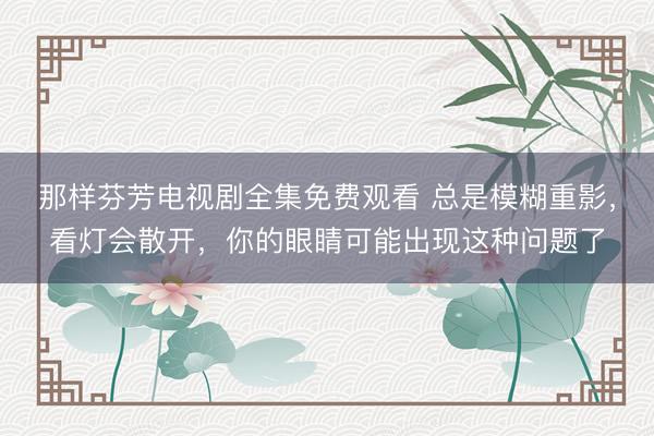 那样芬芳电视剧全集免费观看 总是模糊重影，看灯会散开，你的眼睛可能出现这种问题了