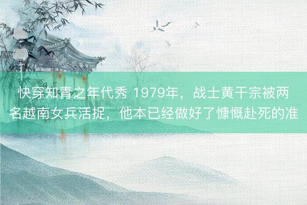 快穿知青之年代秀 1979年,战士黄干宗被两名越南女兵活捉,他本已经做好了慷慨赴死的准