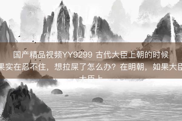 国产精品视频YY9299 古代大臣上朝的时候如果实在忍不住,想拉屎了怎么办?在明朝,如果大臣上