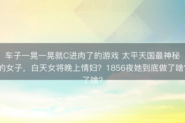 车子一晃一晃就C进肉了的游戏 太平天国最神秘的女子，白天女将晚上情妇？1856夜她到底做了啥？