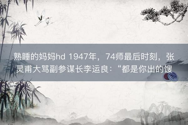 熟睡的妈妈hd 1947年，74师最后时刻，张灵甫大骂副参谋长李运良：“都是你出的馊