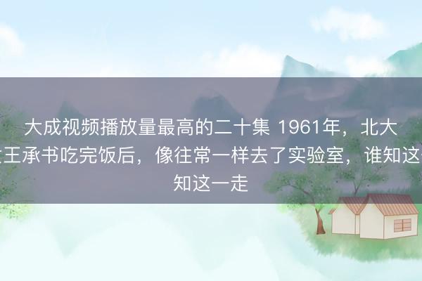 大成视频播放量最高的二十集 1961年，北大才女王承书吃完饭后，像往常一样去了实验室，谁知这一走