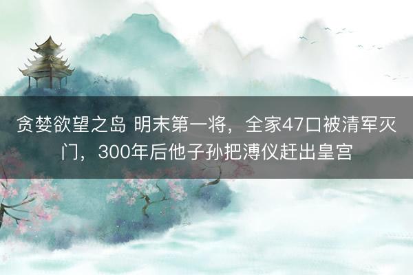 贪婪欲望之岛 明末第一将，全家47口被清军灭门，300年后他子孙把溥仪赶出皇宫