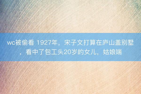 wc被偷看 1927年，宋子文打算在庐山盖别墅，看中了包工头20岁的女儿，姑娘端