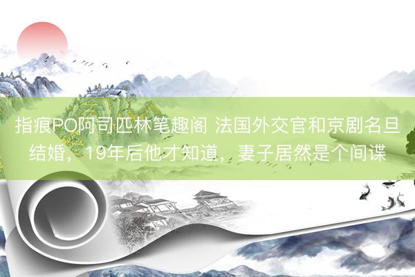 指痕PO阿司匹林笔趣阁 法国外交官和京剧名旦结婚，19年后他才知道，妻子居然是个间谍