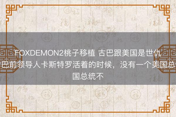 FOXDEMON2桃子移植 古巴跟美国是世仇,古巴前领导人卡斯特罗活着的时候,没有一个美国总统不