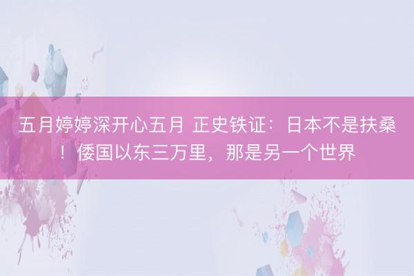 五月婷婷深开心五月 正史铁证:日本不是扶桑!倭国以东三万里,那是另一个世界
