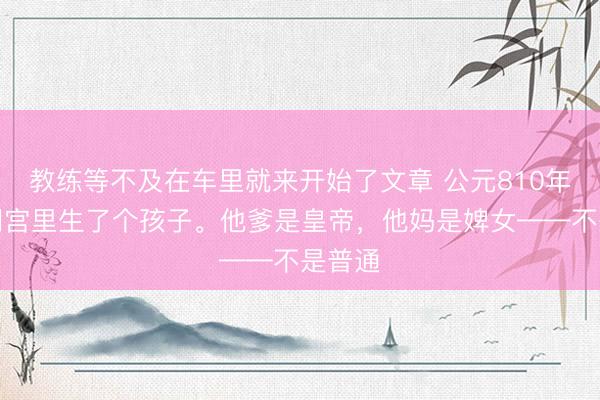 教练等不及在车里就来开始了文章 公元810年，大明宫里生了个孩子。他爹是皇帝，他妈是婢女——不是普通