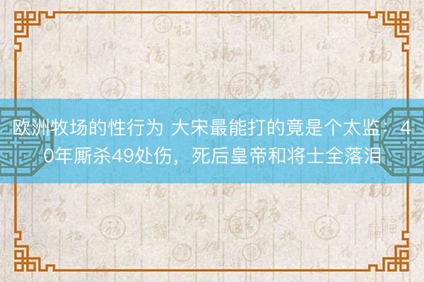 欧洲牧场的性行为 大宋最能打的竟是个太监：40年厮杀49处伤，死后皇帝和将士全落泪