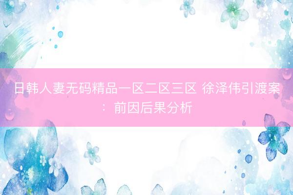 日韩人妻无码精品一区二区三区 徐泽伟引渡案：前因后果分析