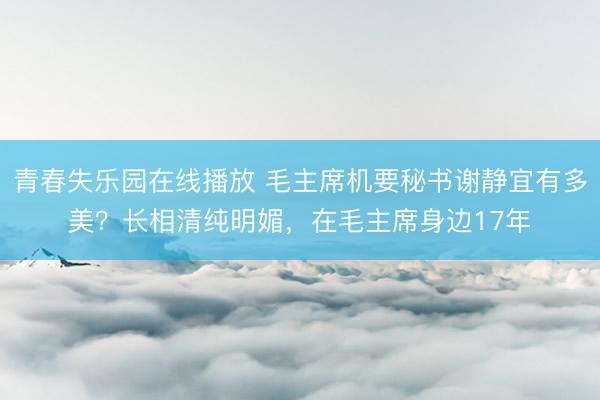 青春失乐园在线播放 毛主席机要秘书谢静宜有多美？长相清纯明媚，在毛主席身边17年