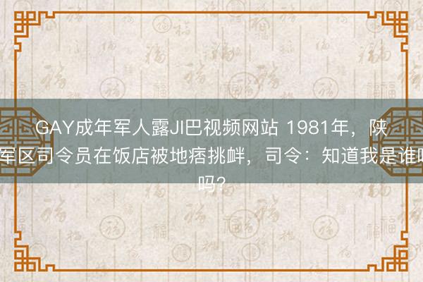 GAY成年军人露JI巴视频网站 1981年，陕西军区司令员在饭店被地痞挑衅，司令：知道我是谁吗？