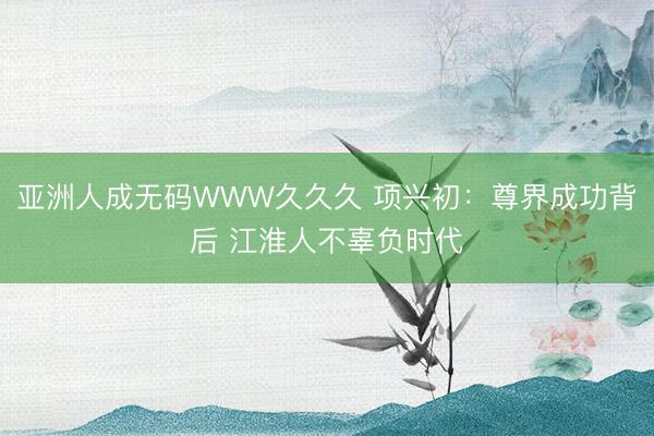 亚洲人成无码WWW久久久 项兴初：尊界成功背后 江淮人不辜负时代
