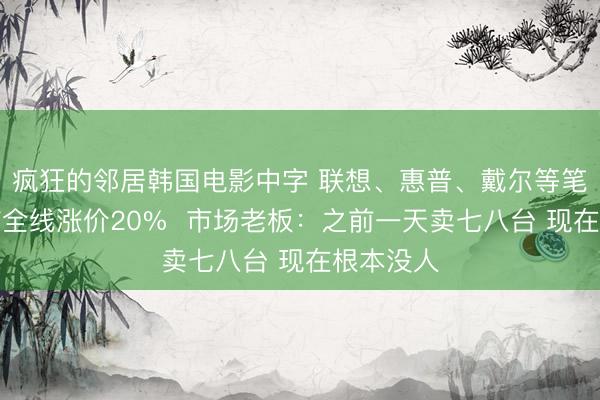 疯狂的邻居韩国电影中字 联想、惠普、戴尔等笔记本电脑全线涨价20%  市场老板：之前一天卖七八台 现在根本没人