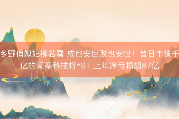 乡野俏媳妇柳若雪 成也安世败也安世！昔日市值千亿的闻泰科技将*ST 上年净亏损超87亿