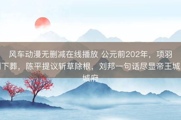风车动漫无删减在线播放 公元前202年，项羽刚下葬，陈平提议斩草除根，刘邦一句话尽显帝王城府