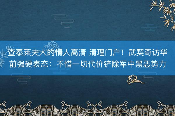 查泰莱夫人的情人高清 清理门户！武契奇访华前强硬表态：不惜一切代价铲除军中黑恶势力