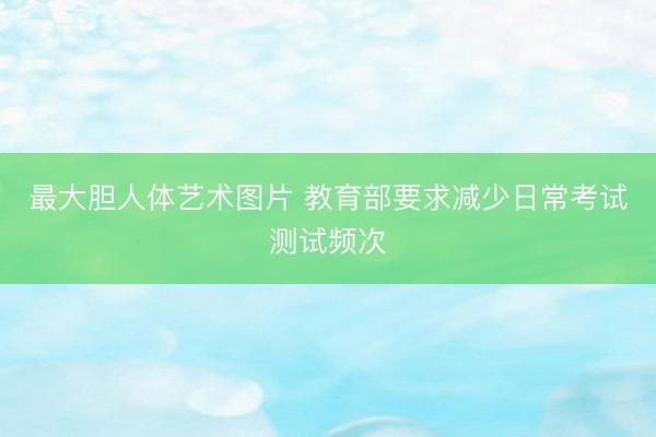 最大胆人体艺术图片 教育部要求减少日常考试测试频次