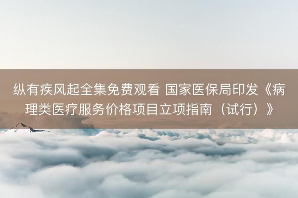 纵有疾风起全集免费观看 国家医保局印发《病理类医疗服务价格项目立项指南（试行）》